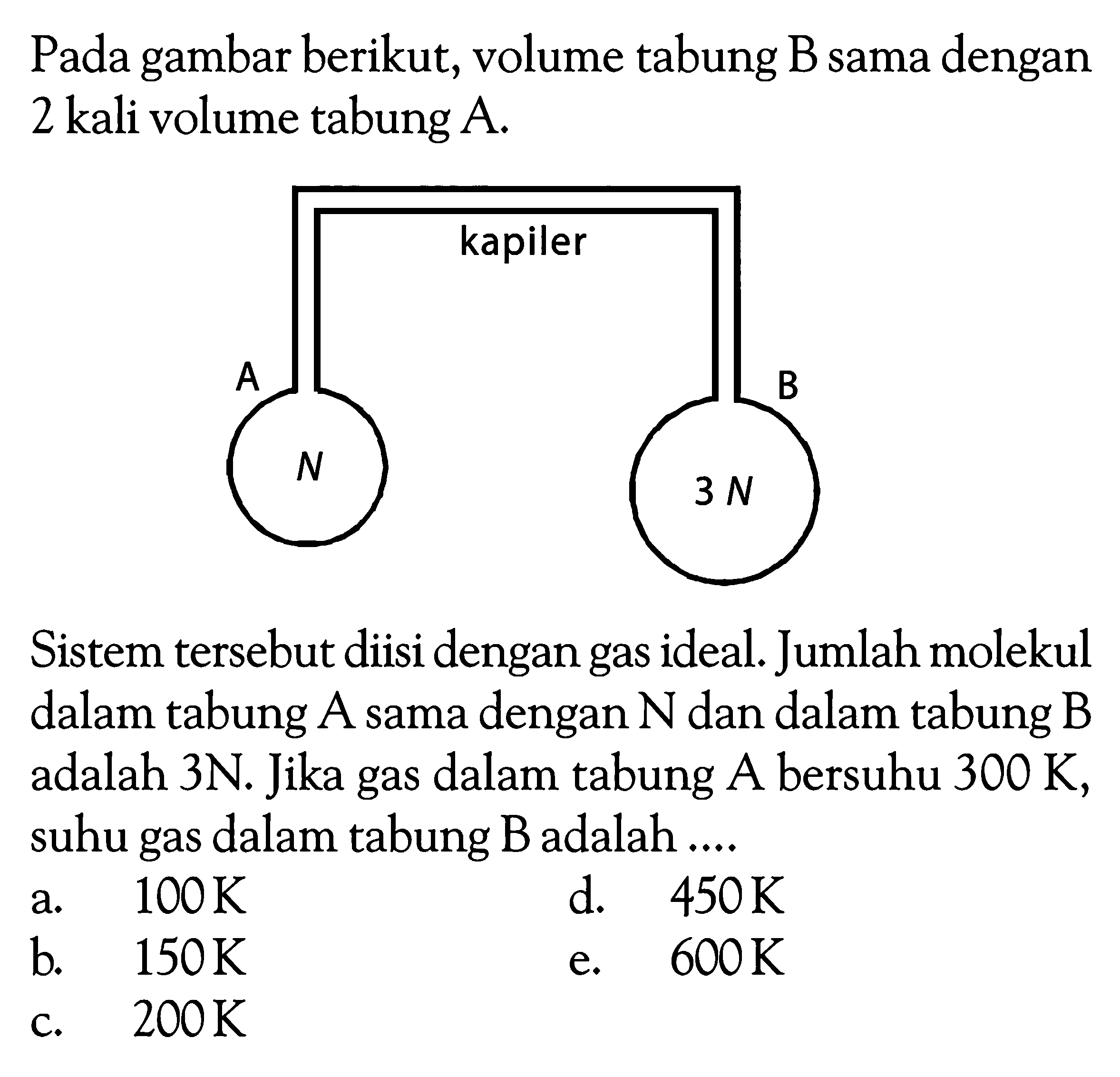 Pada gambar berikut, volume tabung B sama dengan 2 kali volume tabung A.A N kapiler B 3NSistem tersebut diisi dengan gas ideal. Jumlah molekul dalam tabung  A  sama dengan  N  dan dalam tabung B adalah 3N. Jika gas dalam tabung A bersuhu 300 K, suhu gas dalam tabung  B  adalah ....