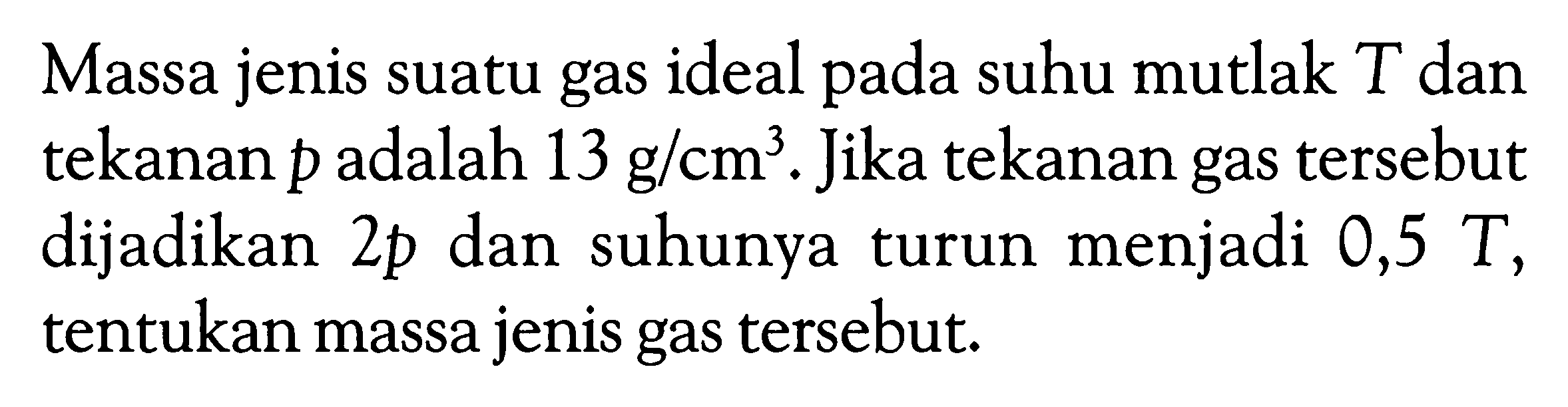 Massa jenis suatu gas ideal pada suhu mutlak  T  dan tekanan  p  adalah  13 g/cm^3 . Jika tekanan gas tersebut dijadikan 2p  dan suhunya turun menjadi  0,5T, tentukan massa jenis gas tersebut.