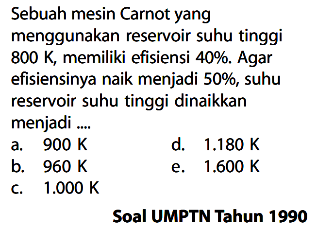 Sebuah mesin Carnot yang menggunakan reservoir suhu tinggi  800 K , memiliki efisiensi 40%. Agar efisiensinya naik menjadi  50 % , suhu reservoir suhu tinggi dinaikkan menjadi ....Soal UMPTN Tahun 1990