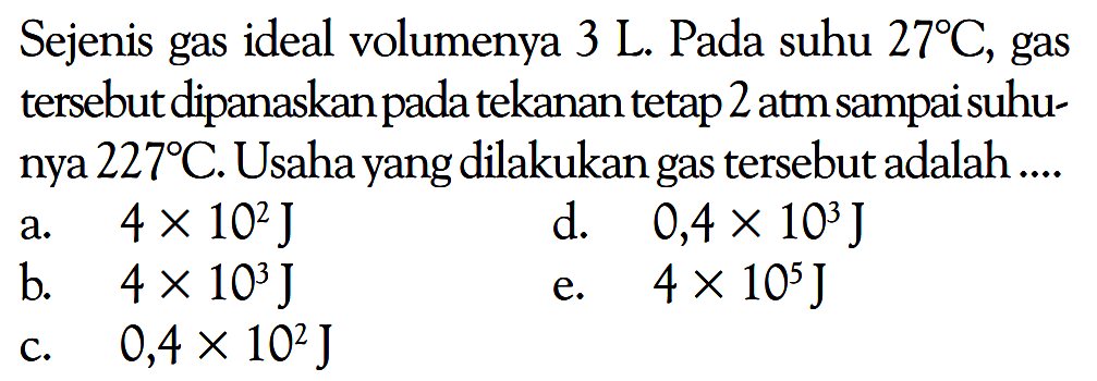 Sejenis gas ideal volumenya  3 L . Pada suhu  27 C , gas tersebut dipanaskan pada tekanan tetap 2 atm sampai suhunya  227 C . Usaha yang dilakukan gas tersebut adalah ....