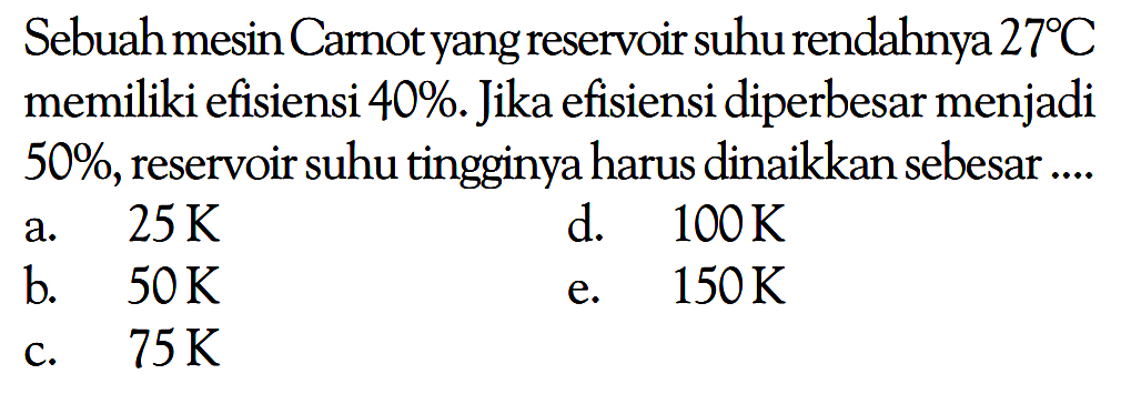 Sebuah mesin Carnot yang reservoir suhu rendahnya 27 C memiliki efisiensi 40%. Jika efisiensi diperbesar menjadi 50%, reservoir suhu tingginya harus dinaikkan sebesar.... a. 25 K b. 50 K c. 75 K d. 100 K e. 150 K 