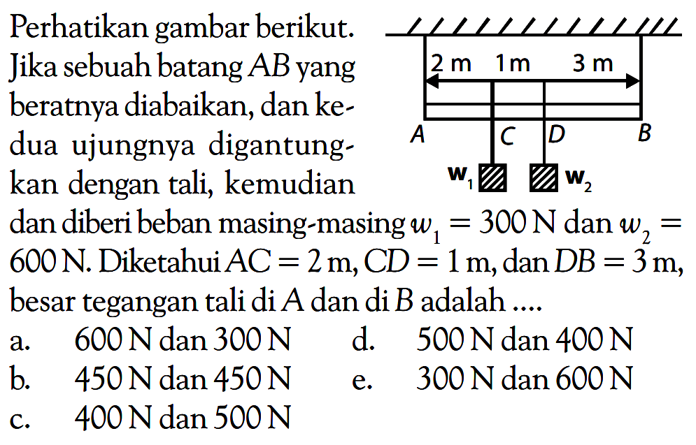 Perhatikan gambar berikut. Jika sebuah batang AB yang beratnya diabaikan, dan kedua ujungnya digantungkan dengan tali, kemudian dan diberi beban masing-masing w1 = 300 N dan w2 = 600 N. Diketahui AC = 2 m, CD = 1 m, dan DB = 3 m, besar tegangan tali di A dan di B adalah ... 2m 1m 3m A B C D w1 w2