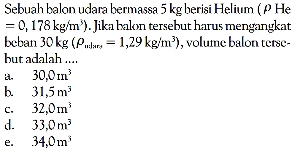 Sebuah balon udara bermassa 5 kg berisi Helium ( rho He = 0, 178 kg/m^3) . Jika balon tersebut harus mengangkat beban 30 kg (rho udara = 1,29 kg/m^3 ) , volume balon terse- but adalah