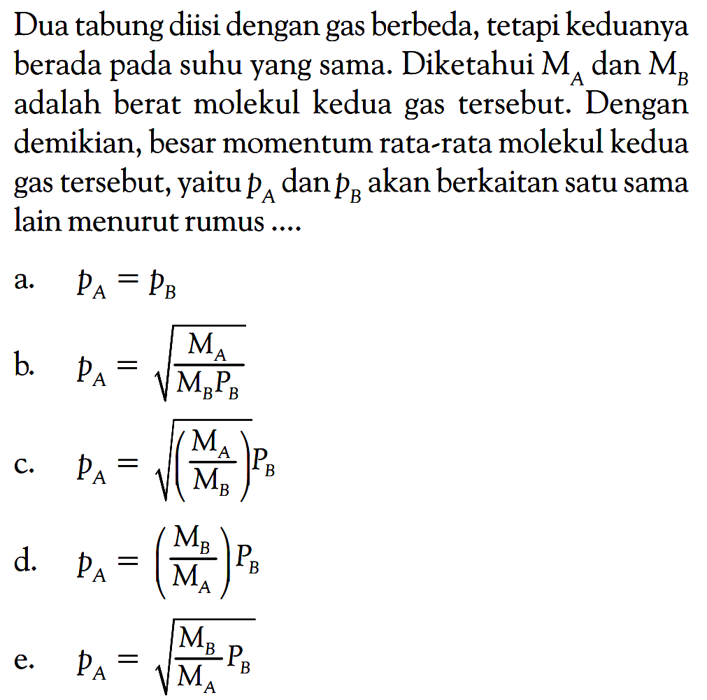 Dua tabung diisi dengan gas berbeda, tetapi keduanya berada pada suhu yang sama. Diketahui  MA  dan  MB  adalah berat molekul kedua gas tersebut. Dengan demikian, besar momentum rata-rata molekul kedua gas tersebut, yaitu pA dan pB akan berkaitan satu sama lain menurut rumus ....