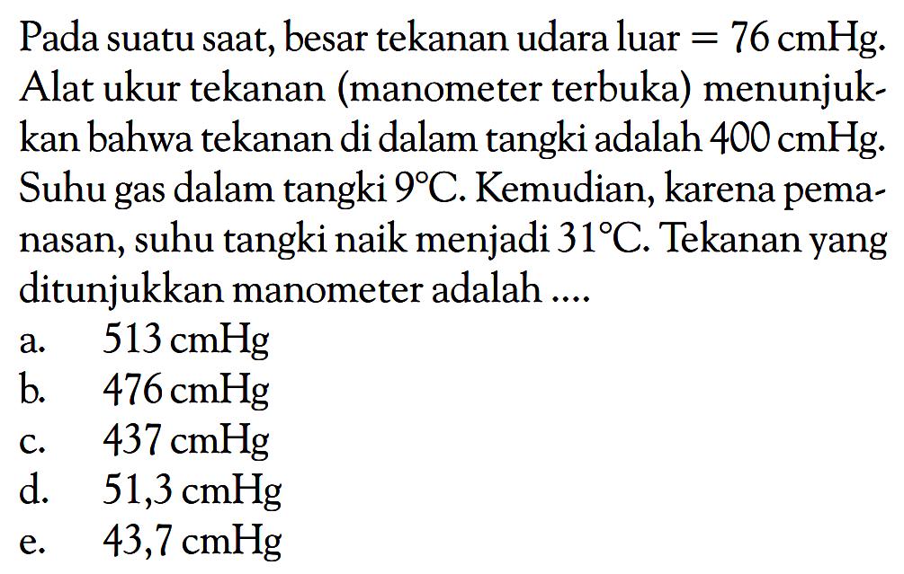 Pada suatu saat, besar tekanan udara luar = 76 cmHg. Alat ukur tekanan (manometer terbuka) menunjukkan bahwa tekanan di dalam tangki adalah 400 cmHg. Suhu gas dalam tangki 9 C. Kemudian, karena pemanasan, suhu tangki naik menjadi 31 C. Tekanan yang ditunjukkan manometer adalah ....