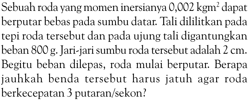 Sebuah roda yang momen inersianya 0,002 kg m^2 dapat berputar bebas pada sumbu datar. Tali dililitkan pada tepi roda tersebut dan pada ujung tali digantungkan beban 800 g. Jari-jari sumbu roda tersebut adalah 2 cm. Begitu beban dilepas, roda mulai berputar. Berapa jauhkah benda tersebut harus jatuh agar roda berkecepatan 3 putaran/sekon?