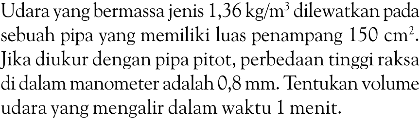 Udara yang bermassa jenis  1,36 kg/m^3  dilewatkan pada sebuah pipa yang memiliki luas penampang  150 cm^2 . Jika diukur dengan pipa pitot, perbedaan tinggi raksa di dalam manometer adalah 0,8  mm . Tentukan volume udara yang mengalir dalam waktu 1 menit.