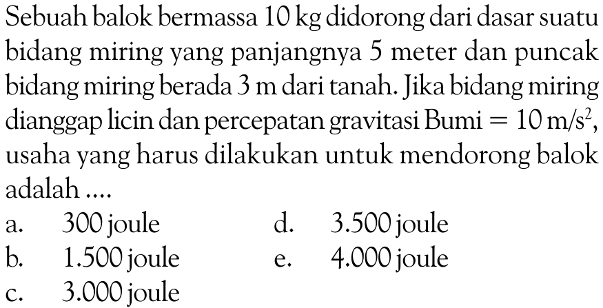 Sebuah balok bermassa  10 kg  didorong dari dasar suatu bidang miring yang panjangnya 5 meter dan puncakbidang miring berada  3 m  dari tanah. Jika bidang miring dianggap licin dan percepatan gravitasi Bumi=10 m/s^2, usaha yang harus dilakukan untuk mendorong balok adalah ....     