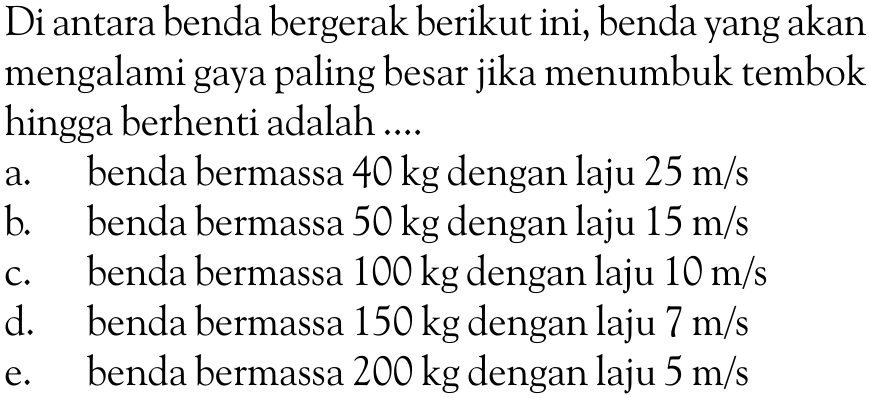 Di antara benda bergerak berikut ini, benda yang akan mengalami gaya paling besar jika menumbuk tembok hingga berhenti adalah .... a. benda bermassa 40 kg dengan laju 25 m/s b. benda bermassa 50 kg dengan laju 15 m/s c. benda bermassa 100 kg dengan laju 10 m/s d. benda bermassa 150 kg dengan laju 7 m/s e. benda bermassa 200 kg dengan laju 5 m/s 