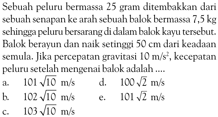 Sebuah peluru bermassa 25 gram ditembakkan dari sebuah senapan ke arah sebuah balok bermassa 7,5 kg sehingga peluru bersarang di dalam balok kayu tersebut. Balok berayun dan naik setinggi  50 cm  dari keadaan semula. Jika percepatan gravitasi  10 m/s^2, kecepatan peluru setelah mengenai balok adalah ....