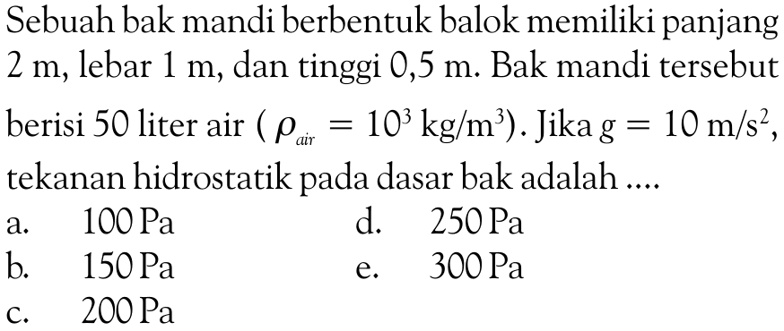 Sebuah bak mandi berbentuk balok memiliki panjang2 m, lebar 1 m, dan tinggi  0,5 m .  Bak mandi tersebutberisi 50 liter air  (\rho ar =10^3 kg/m^3) . Jika  g=10 m/s^2 ,tekanan hidrostatik pada dasar bak adalah  ... . 