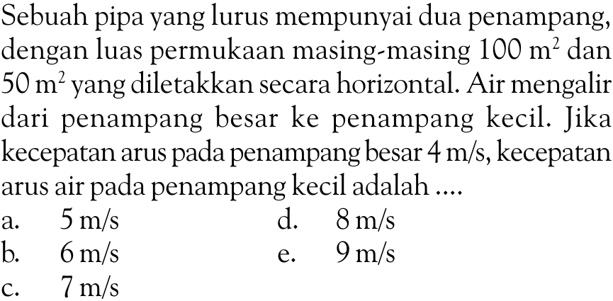 Sebuah pipa yang lurus mempunyai dua penampang, dengan luas permukaan masing-masing  100 m^2  dan  50 m^2  yang diletakkan secara horizontal. Air mengalir dari penampang besar ke penampang kecil. Jika kecepatan arus pada penampang besar  4 m/s , kecepatan arus air pada penampang kecil adalah ....