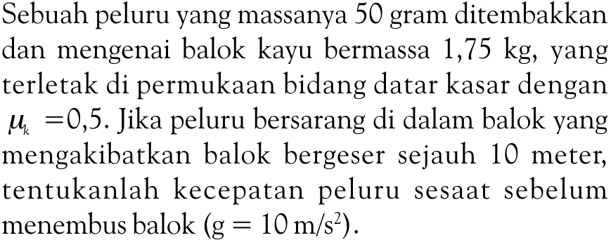 Sebuah peluru yang massanya 50 gram ditembakkan dan mengenai balok kayu bermassa 1,75 kg, yang terletak di permukaan bidang datar kasar dengan muk=0,5. Jika peluru bersarang di dalam balok yang mengakibatkan balok bergeser sejauh 10 meter, tentukanlah kecepatan peluru sesaat sebelum menembus balok  (g=10 m/s^2).