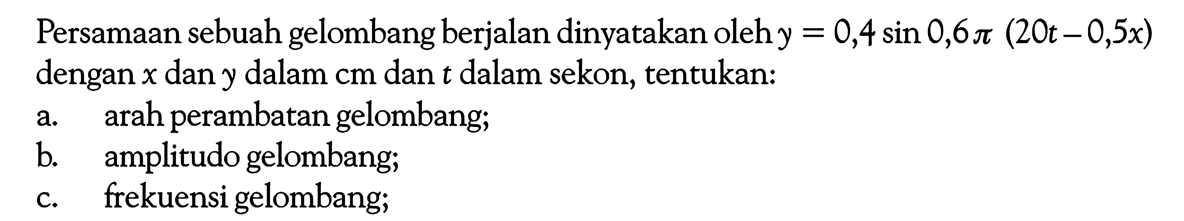 Persamaan sebuah gelombang berjalan dinyatakan oleh  y=0,4 sin 0,6 pi(20 t-0,5 x) dengan x dan y dalam cm dan t dalam sekon, tentukan:a. arah perambatan gelombang;b. amplitudo gelombang;c. frekuensi gelombang;