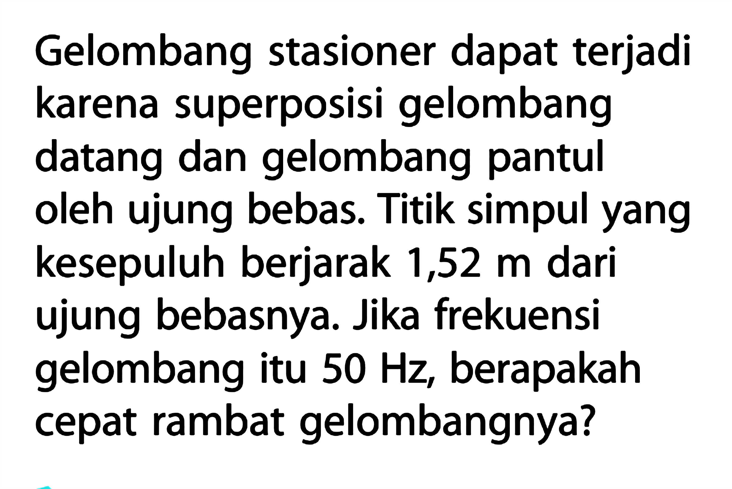 Gelombang stasioner dapat terjadi karena superposisi gelombang datang dan gelombang pantul oleh ujung bebas. Titik simpul yang kesepuluh berjarak 1,52 m dari ujung bebasnya. Jika frekuensi gelombang itu 50 Hz, berapakah cepat rambat gelombangnya?