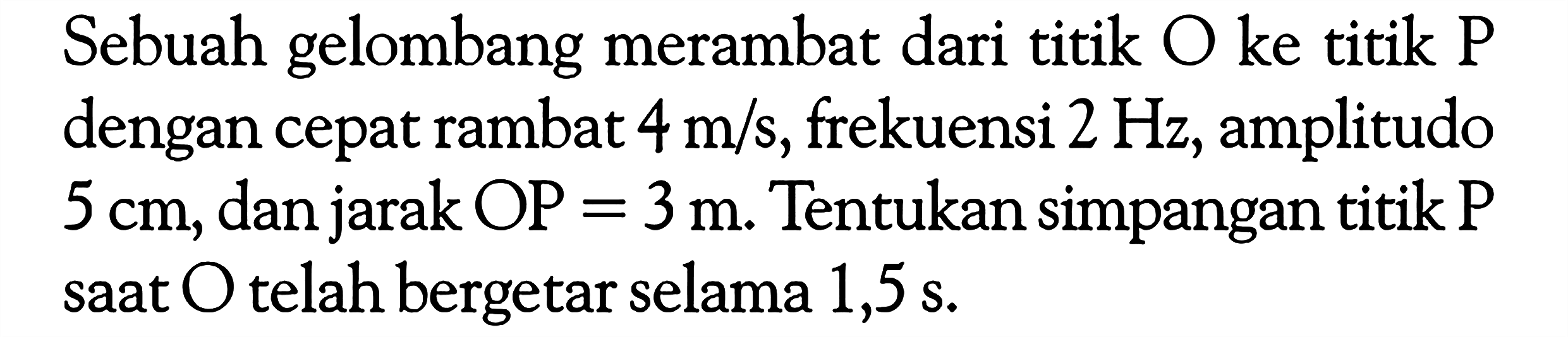 Sebuah gelombang merambat dari titik O ke titik P dengan cepat rambat 4 m/s, frekuensi 2 Hz, amplitudo 5 cm, dan jarak OP = 3 m. Tentukan simpangan titik P saat O telah bergetar selama 1,5 s.