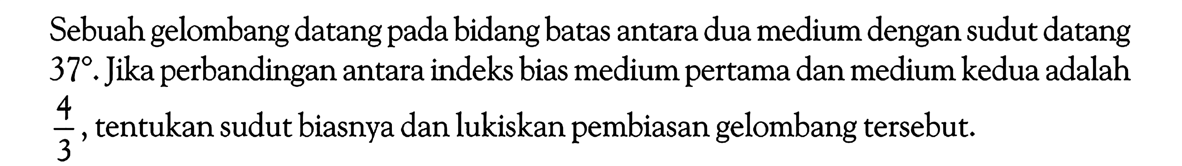 Sebuah gelombang datang pada bidang batas antara dua medium dengan sudut datang 37. Jika perbandingan antara indeks bias medium pertama dan medium kedua adalah 4/3 , tentukan sudut biasnya dan lukiskan pembiasan gelombang tersebut. 