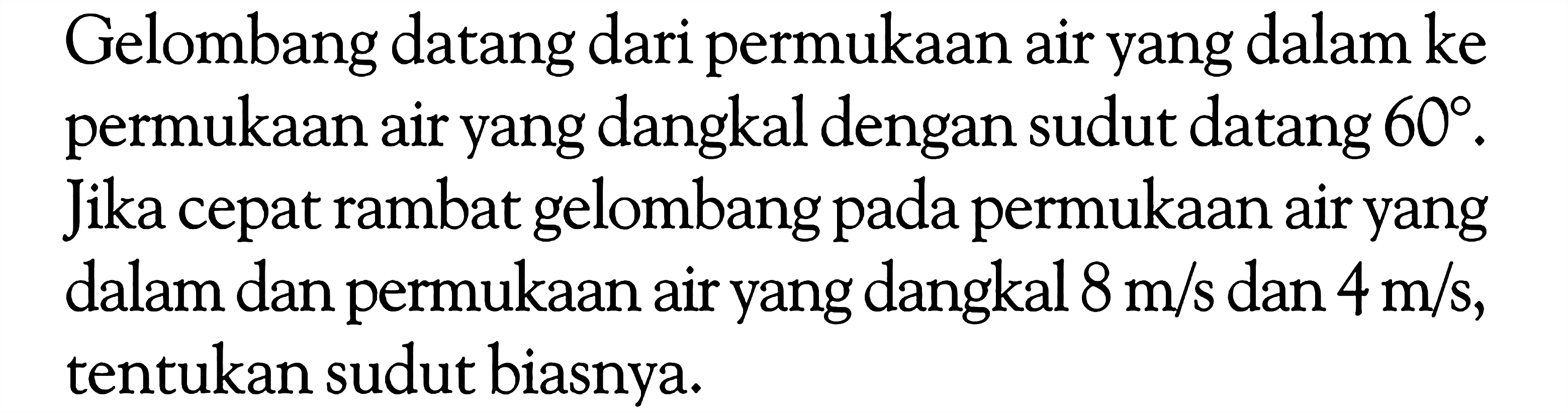 Gelombang datang dari permukaan air yang dalam ke permukaan air yang dangkal dengan sudut datang  60 . Jika cepat rambat gelombang pada permukaan air yang dalam dan permukaan air yang dangkal  8 m/s  dan  4 m/s , tentukan sudut biasnya.