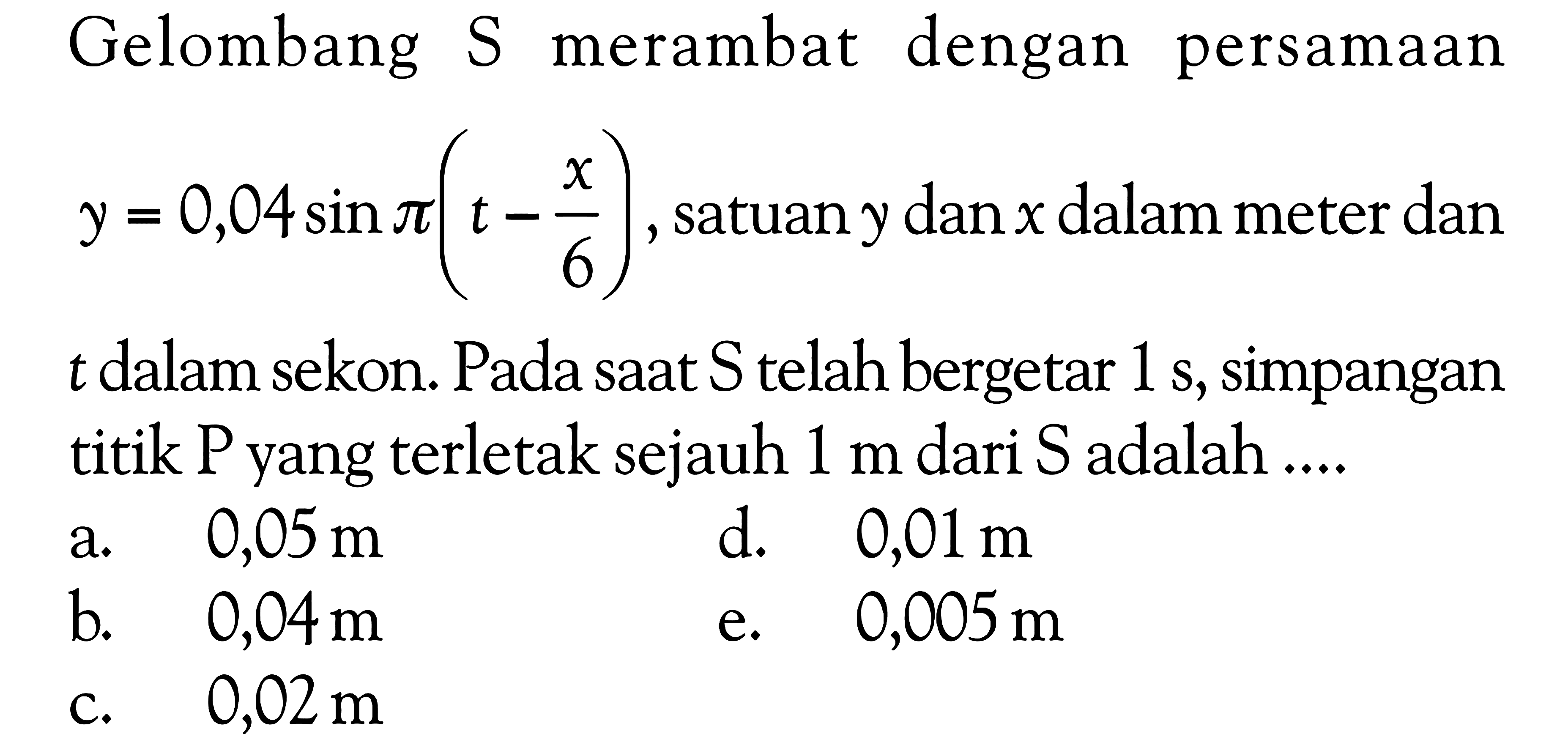 Gelombang S merambat dengan persamaan y=0,04 sin pi(t-x/6), satuan y dan x dalam meter dan t dalam sekon. Pada saat S telah bergetar 1 s, simpangan titik P yang terletak sejauh 1 m dari S adalah ....