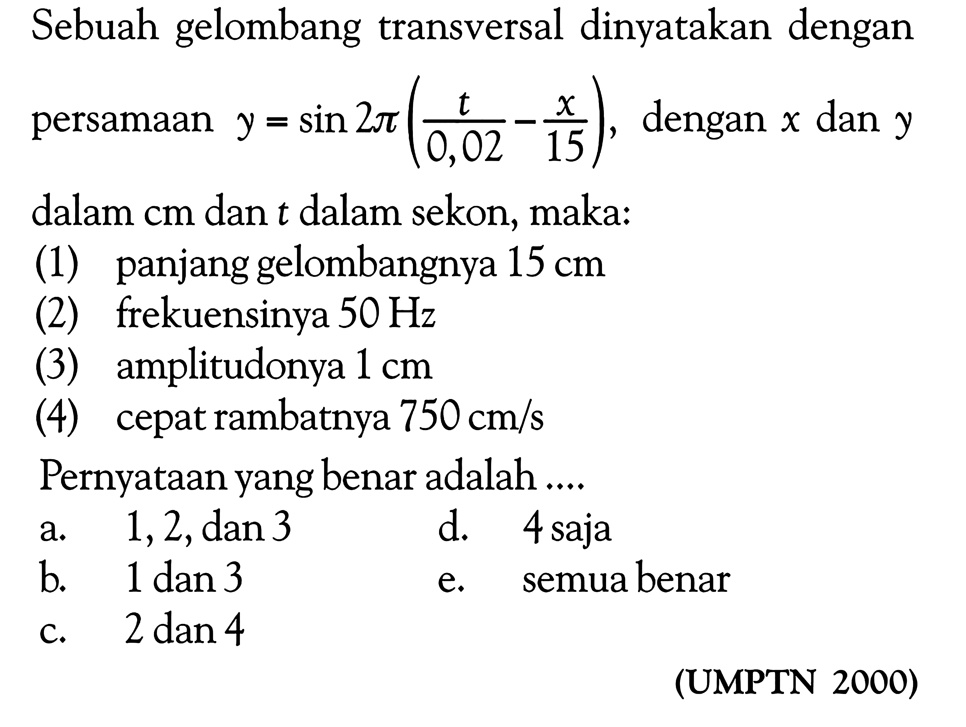 Sebuah gelombang transversal dinyatakan dengan persamaan  y=sin 2 pi(t/0,02-x/15) , dengan  x  dan  y  dalam  cm  dan  t  dalam sekon, maka:
(1) panjang gelombangnya  15 cm 
(2) frekuensinya  50 Hz 
(3) amplitudonya  1 cm 
(4) cepat rambatnya  750 cm / s 
Pernyataan yang benar adalah ....

(UMPTN 2000)