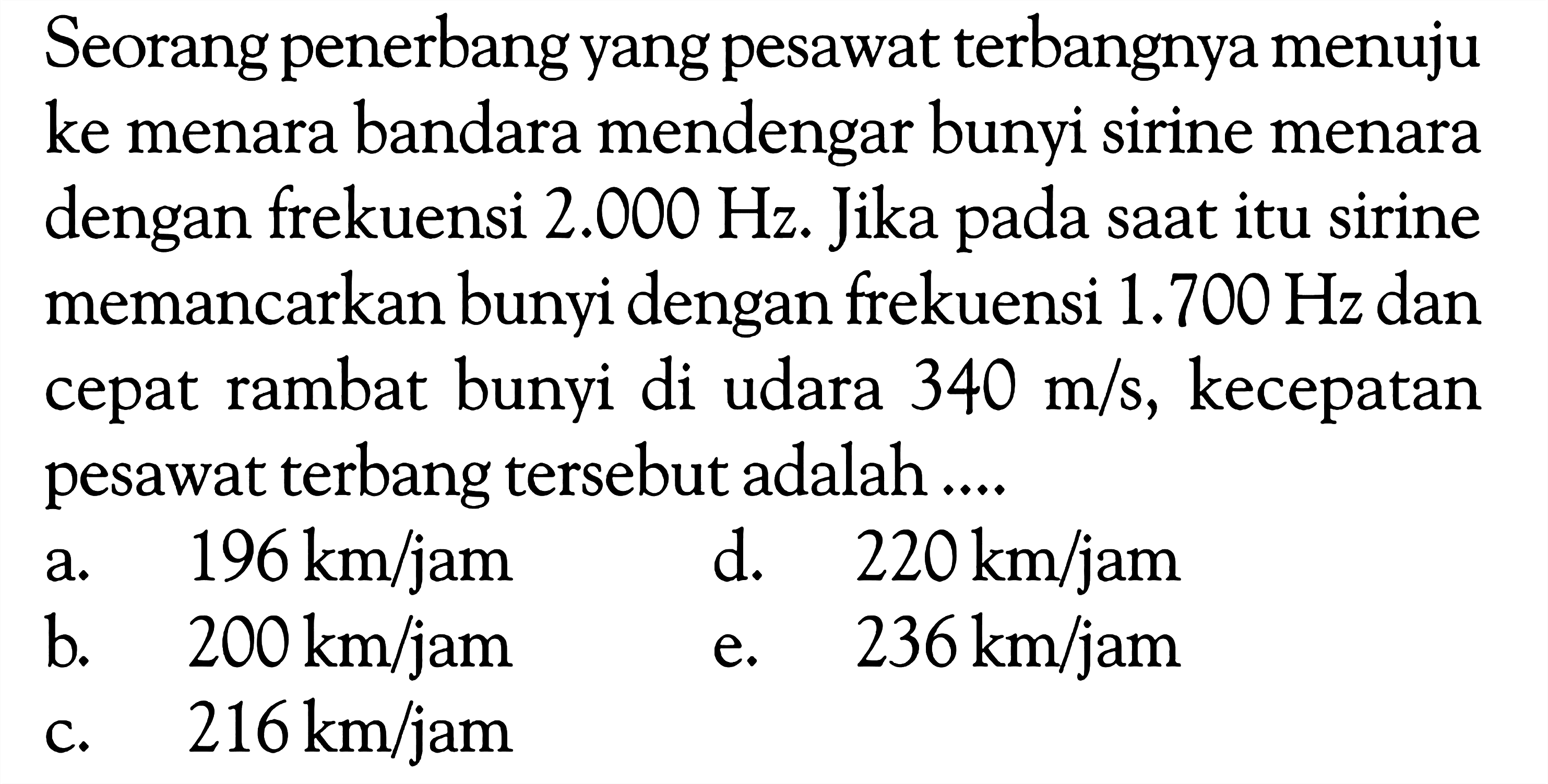 Seorang penerbang yang pesawatterbangnya menuju ke menara bandara mendengar bunyi sirine menara dengan frekuensi  2.000 Hz . Jika pada saat itu sirine memancarkan bunyi dengan frekuensi  1.700 Hz  dan cepat rambat bunyi di udara  340 m/s , kecepatan pesawatterbang  tersebut adalah ....a.  196 km / jam d.  220 km / jam b.  200 km / jam e.  236 km / jam c.  216 km / jam 