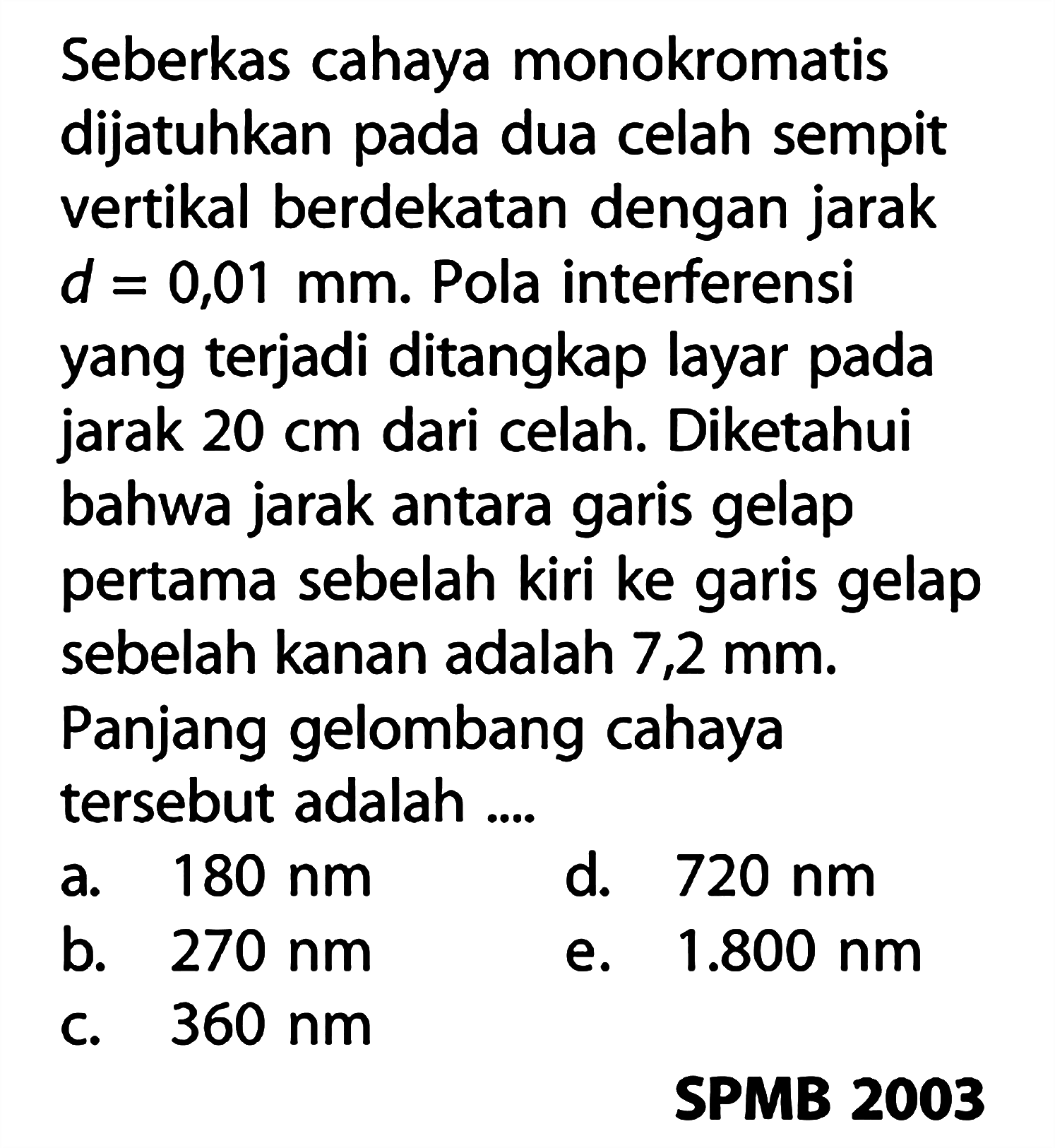 Seberkas cahaya monokromatis dijatuhkan pada dua celah sempit vertikal berdekatan dengan jarak d=0,01 mm. Pola interferensi yang terjadi ditangkap layar pada jarak 20 cm dari celah. Diketahui bahwa jarak antara garis gelap pertama sebelah kiri ke garis gelap sebelah kanan adalah 7,2 mm. Panjang gelombang cahaya tersebut adalah ....SPMB 2003