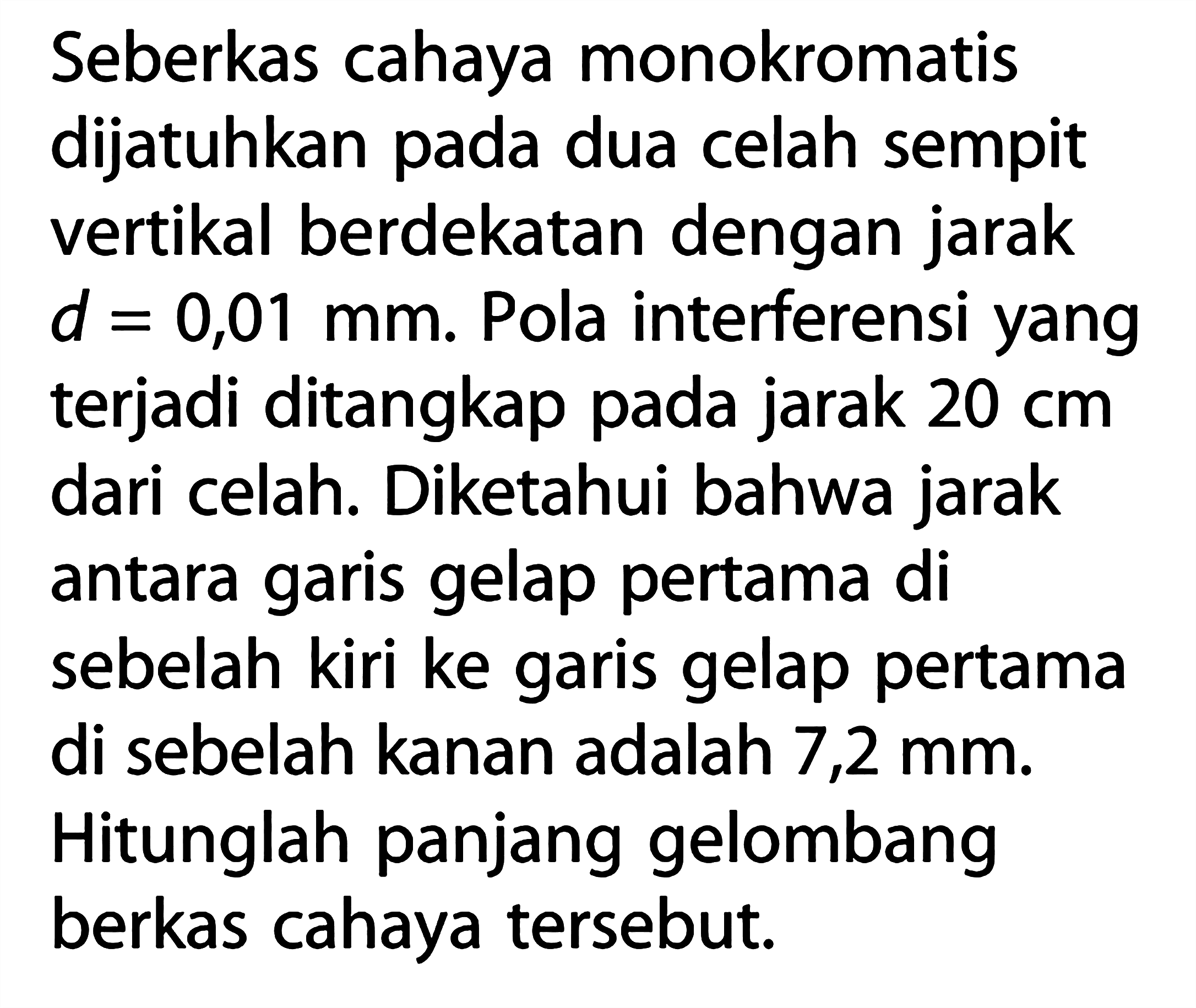 Seberkas cahaya monokromatis dijatuhkan pada dua celah sempit vertikal berdekatan dengan jarak d=0,01 mm. Pola interferensi yang terjadi ditangkap pada jarak 20 cm dari celah. Diketahui bahwa jarak antara garis gelap pertama di sebelah kiri ke garis gelap pertama di sebelah kanan adalah 7,2 mm. Hitunglah panjang gelombang berkas cahaya tersebut.