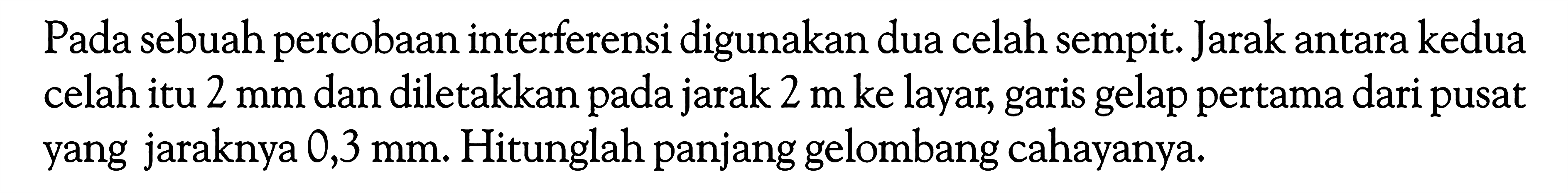 Pada sebuah percobaan interferensi digunakan dua celah sempit. Jarak antara kedua celah itu  2 mm  dan diletakkan pada jarak  2 m  ke layar, garis gelap pertama dari pusat yang jaraknya 0,3  mm . Hitunglah panjang gelombang cahayanya.