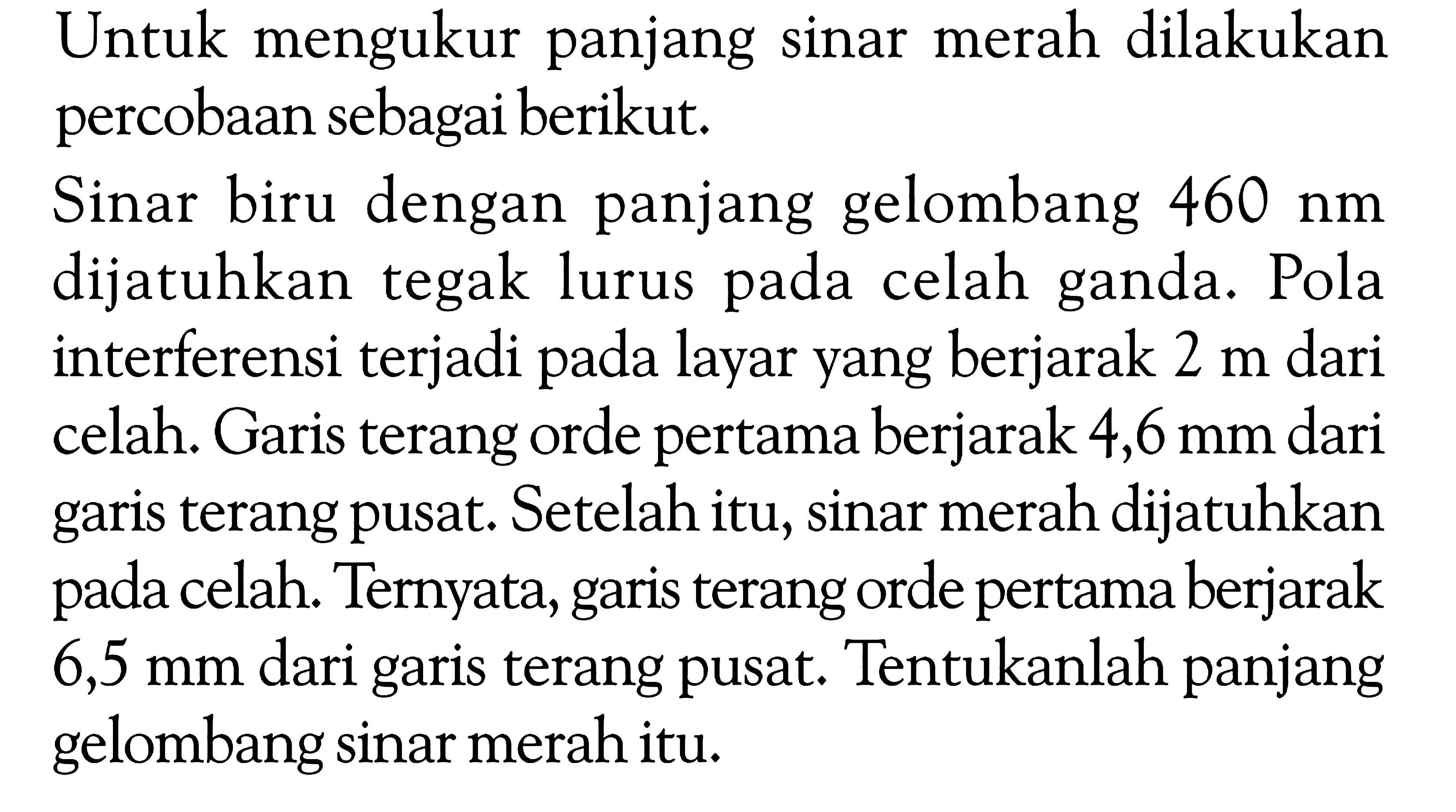 Untuk mengukur panjang sinar merah dilakukan percobaan sebagai berikut.Sinar biru dengan panjang gelombang 460 nm dijatuhkan tegak lurus pada celah ganda. Pola interferensi terjadi pada layar yang berjarak 2 m dari celah. Garis terang orde pertama berjarak 4,6 mm dari garis terang pusat. Setelah itu, sinar merah dijatuhkan pada celah. Ternyata, garis terang orde pertama berjarak 6,5 mm dari garis terang pusat. Tentukanlah panjang gelombang sinar merah itu.