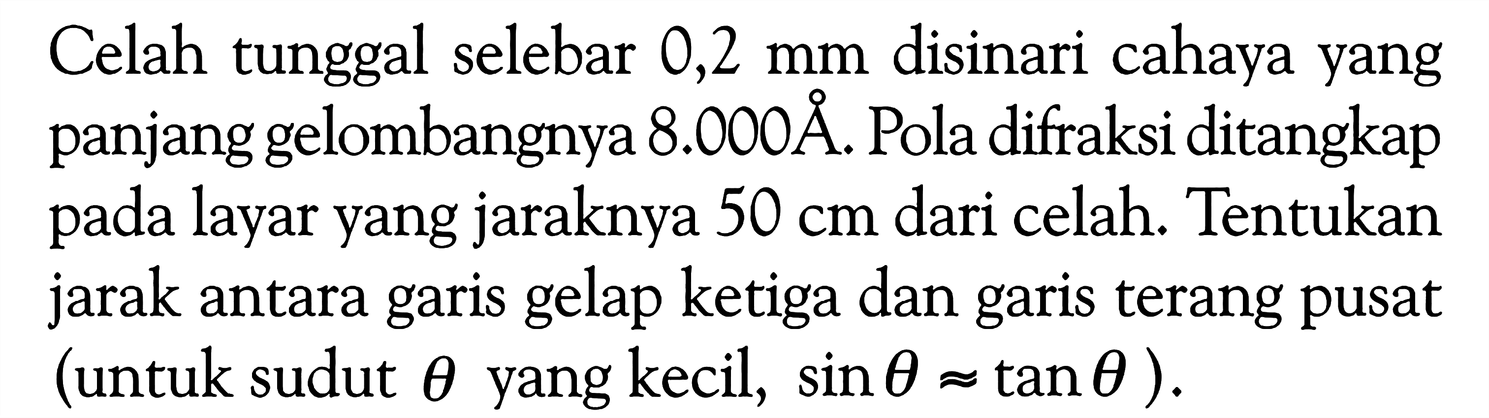 Celah tunggal selebar 0,2 mm disinari cahaya yang panjang gelombangnya 8.000  A . Pola difraksi ditangkap pada layar yang jaraknya 50 cm dari celah. Tentukan jarak antara garis gelap ketiga dan garis terang pusat (untuk sudut theta yang kecil, sin theta \approx tan theta ).