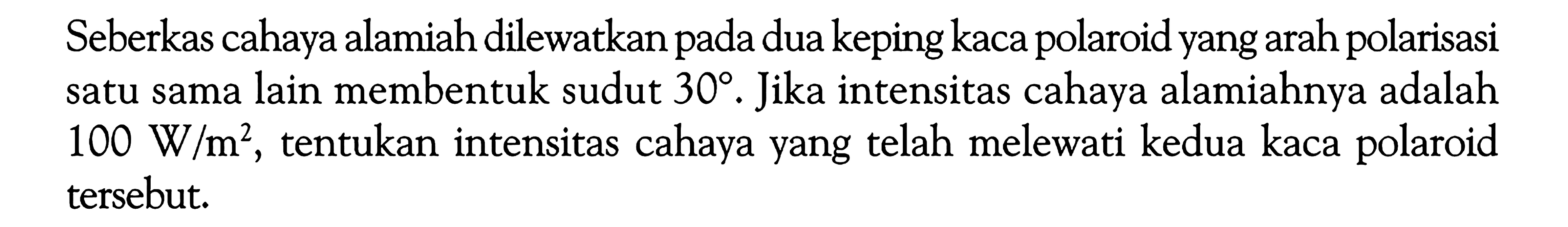 Seberkas cahaya alamiah dilewatkan pada dua keping kaca polaroid yang arah polarisasi satu sama lain membentuk sudut  30 . Jika intensitas cahaya alamiahnya adalah  100 W/m^2 , tentukan intensitas cahaya yang telah melewati kedua kaca polaroid tersebut.