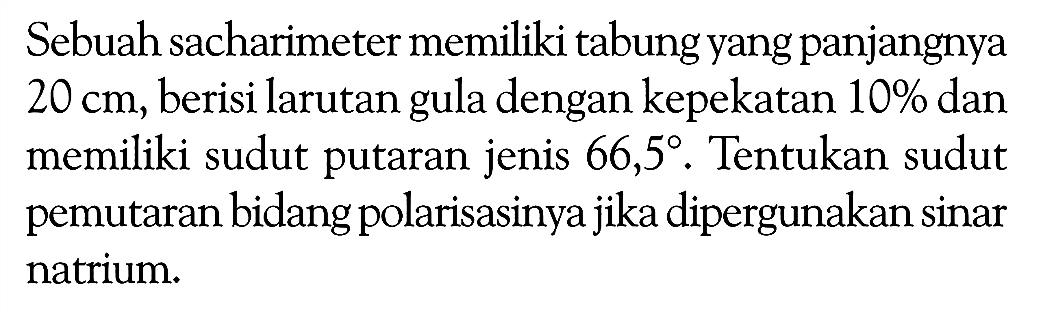 Sebuah sacharimeter memiliki tabung yang panjangnya  20 cm , berisi larutan gula dengan kepekatan  10%  dan memiliki sudut putaran jenis  66,5 . Tentukan sudut pemutaran bidang polarisasinya jika dipergunakan sinar natrium.