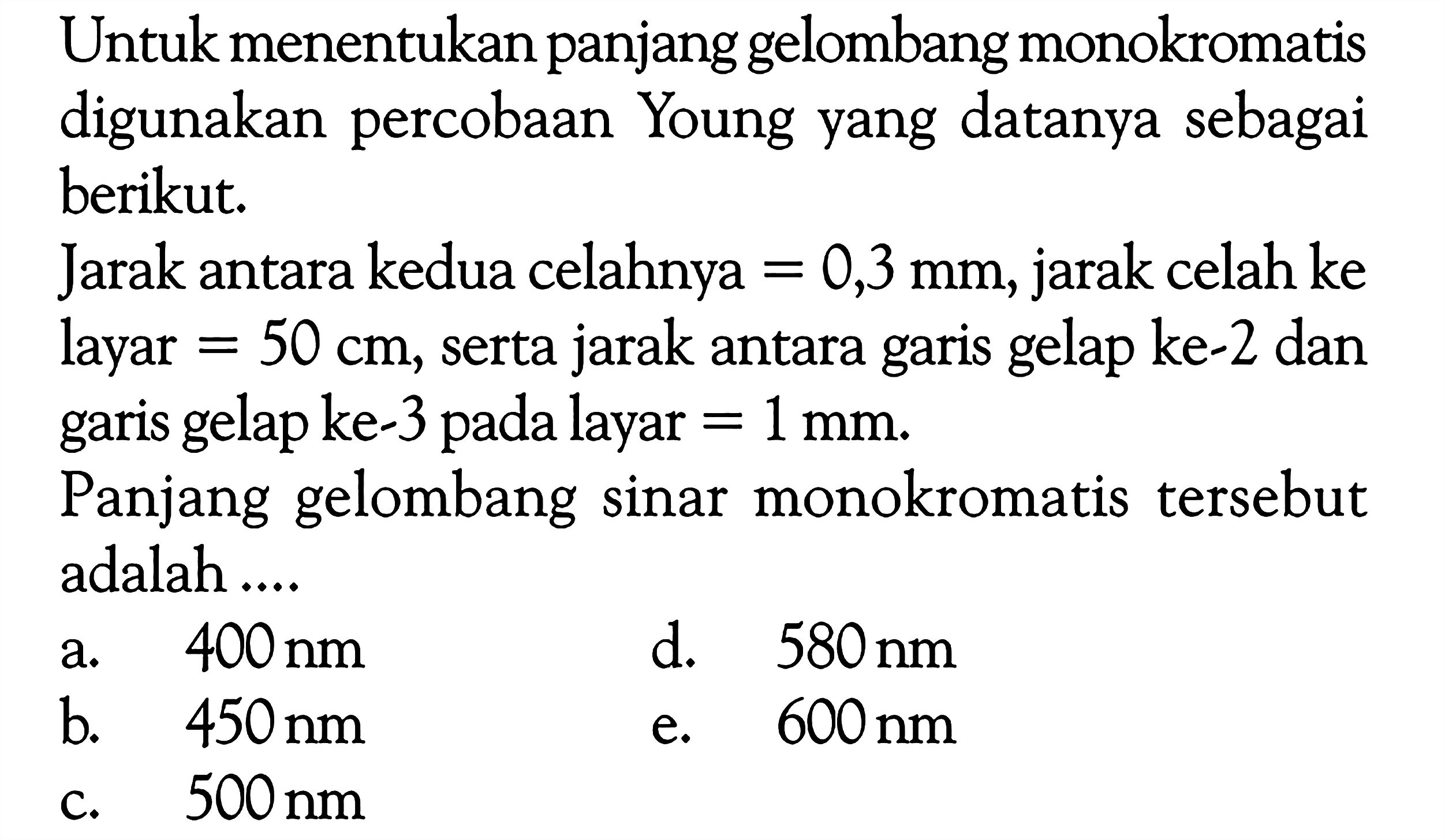 Untuk menentukan panjang gelombang monokromatis digunakan percobaan Young yang datanya sebagai berikut. Jarak antara kedua celahnya=0,3 mm, jarak celah ke layar=50 cm, serta jarak antara garis gelap ke-2 dan garis gelap ke-3 pada layar=1 mm. Panjang gelombang sinar monokromatis tersebut adalah .... 