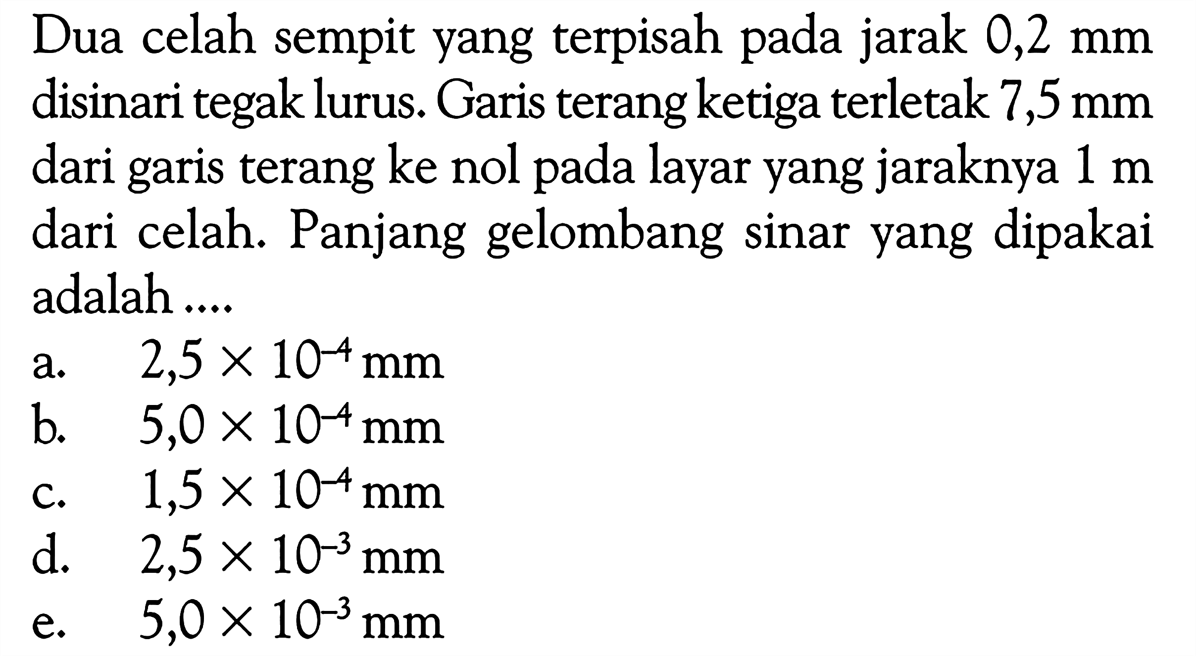 Dua celah sempit yang terpisah pada jarak  0,2 mm  disinari tegak lurus. Garis terang ketiga terletak  7,5 mm  dari garis terang ke nol pada layar yang jaraknya  1 m  dari celah. Panjang gelombang sinar yang dipakai adalah ....