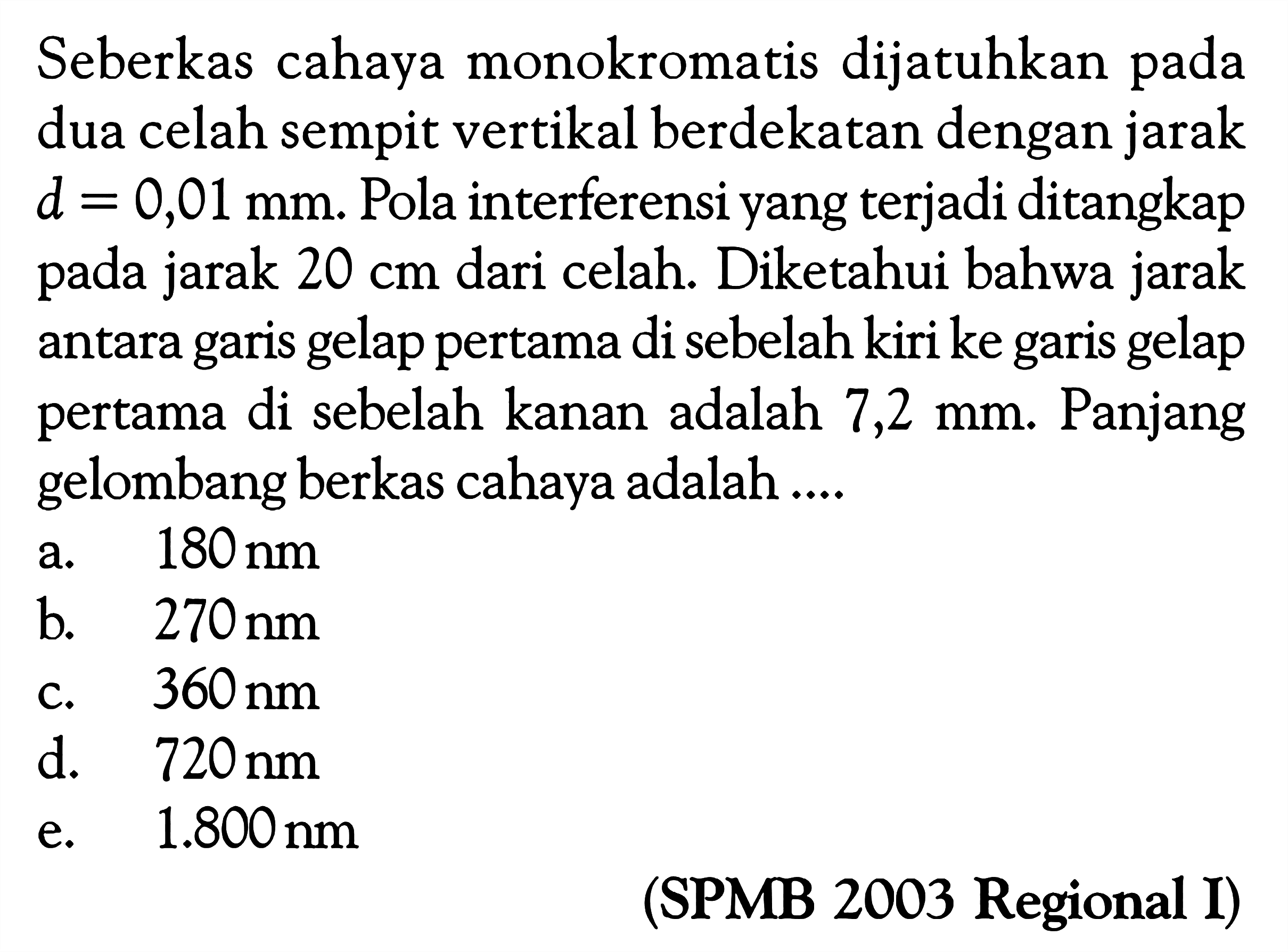 Seberkas cahaya monokromatis dijatuhkan pada dua celah sempit vertikal berdekatan dengan jarak  d=0,01 mm. Pola interferensi yang terjadi ditangkap pada jarak 20 cm dari celah. Diketahui bahwa jarak antara garis gelap pertama di sebelah kiri ke garis gelap pertama di sebelah kanan adalah  7,2 mm. Panjang gelombang berkas cahaya adalah ....(SPMB 2003 Regional I)