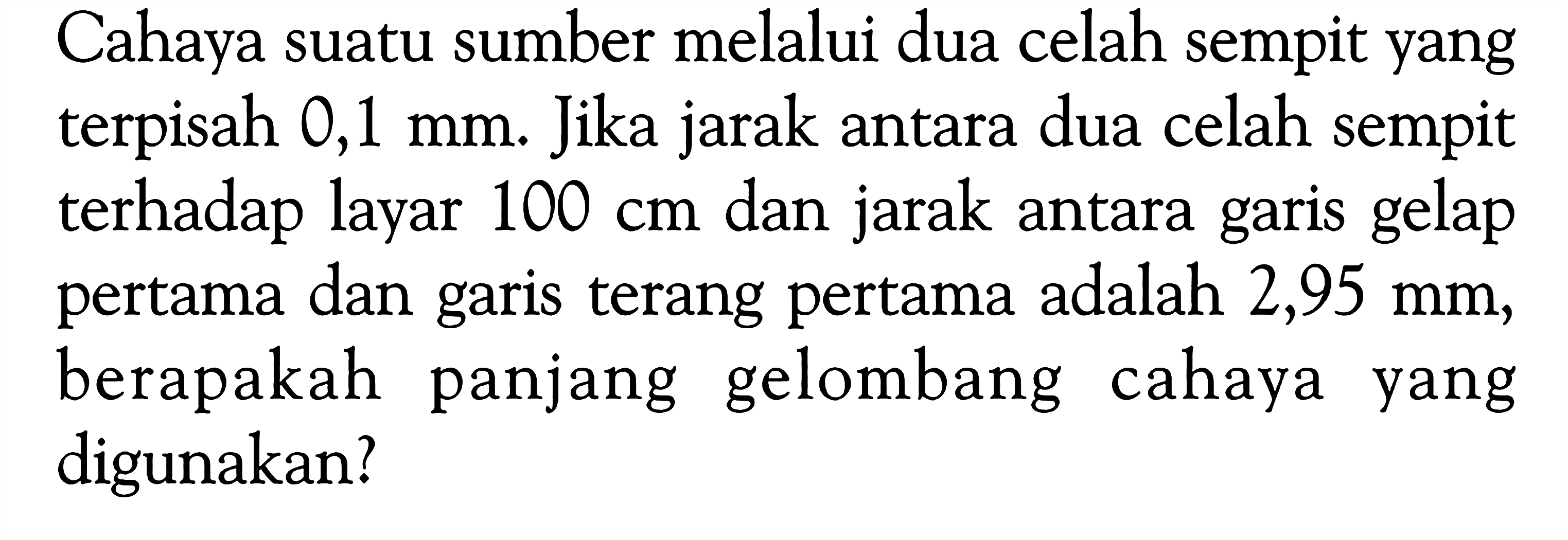 Cahaya suatu sumber melalui dua celah sempit yang terpisah 0,1 mm. Jika jarak antara dua celah sempit terhadap layar 100 cm dan jarak antara garis gelap pertama dan garis terang pertama adalah 2,95 mm, berapakah panjang gelombang cahaya yang digunakan?