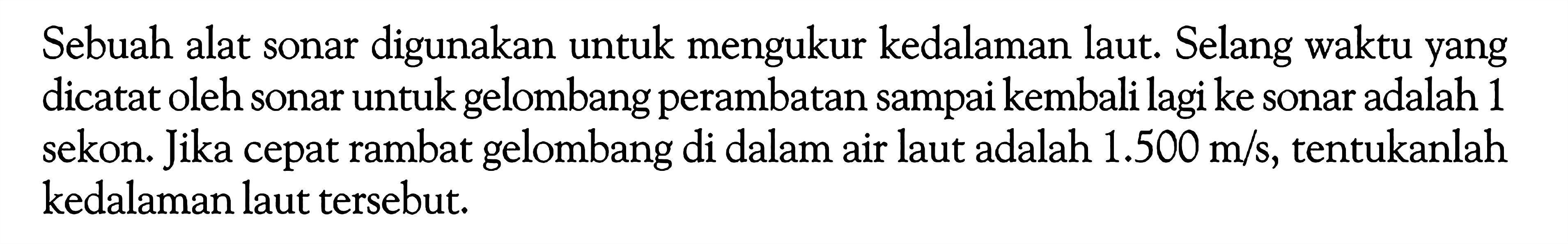 Sebuah alat sonar digunakan untuk mengukur kedalaman laut. Selang waktu yang dicatat oleh sonar untuk gelombang perambatan sampai kembali lagi ke sonar adalah 1 sekon. Jika cepat rambat gelombang di dalam air laut adalah  1.500 m/s , tentukanlah kedalaman laut tersebut.