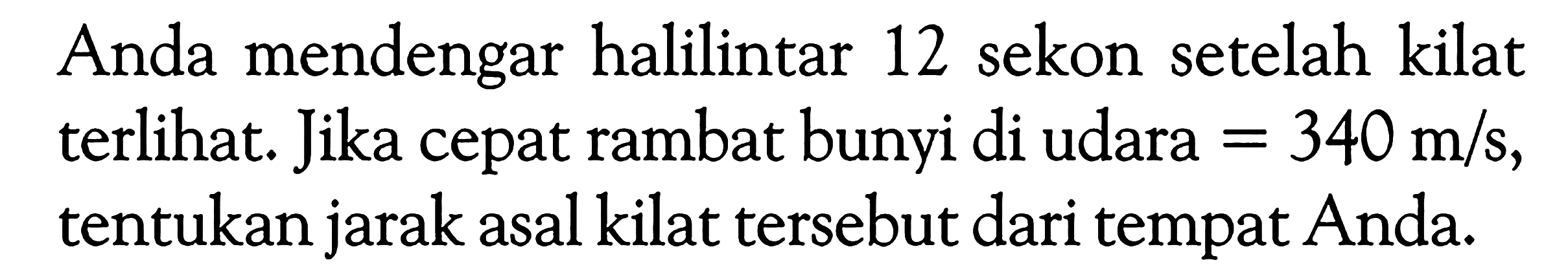 Anda mendengar halilintar 12 sekon setelah kilat terlihat. Jika cepat rambat bunyi di udara=340 m/s, tentukan jarak asal kilat tersebut dari tempat Anda.