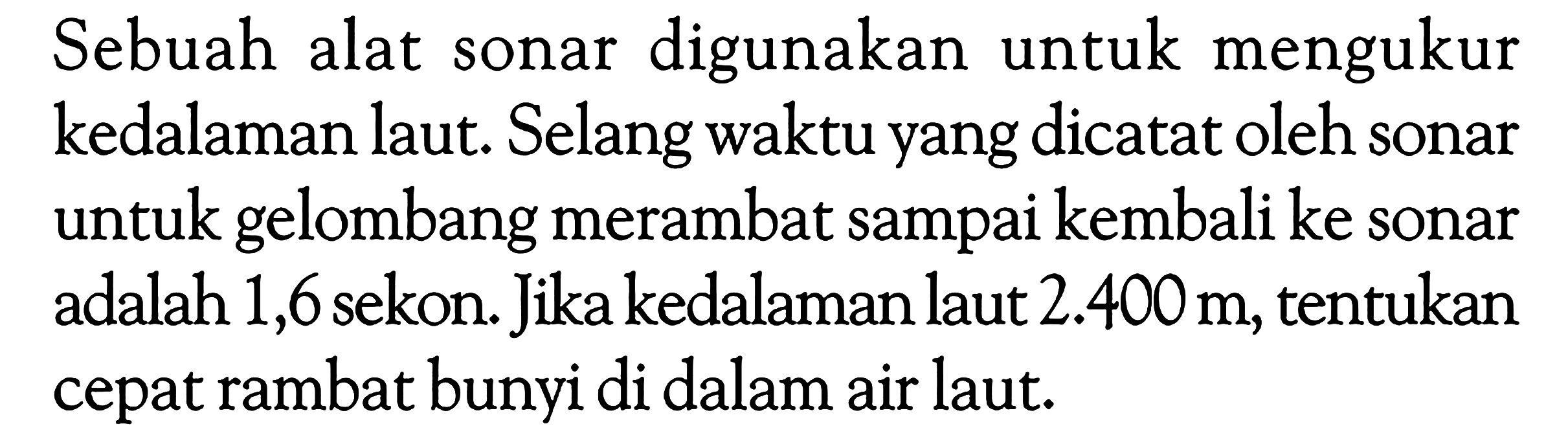 Sebuah alat sonar digunakan untuk mengukur kedalaman laut. Selang waktu yang dicatat oleh sonar untuk gelombang merambat sampai kembali ke sonar adalah 1,6 sekon. Jika kedalaman laut  2.400 m , tentukan cepat rambat bunyi di dalam air laut.