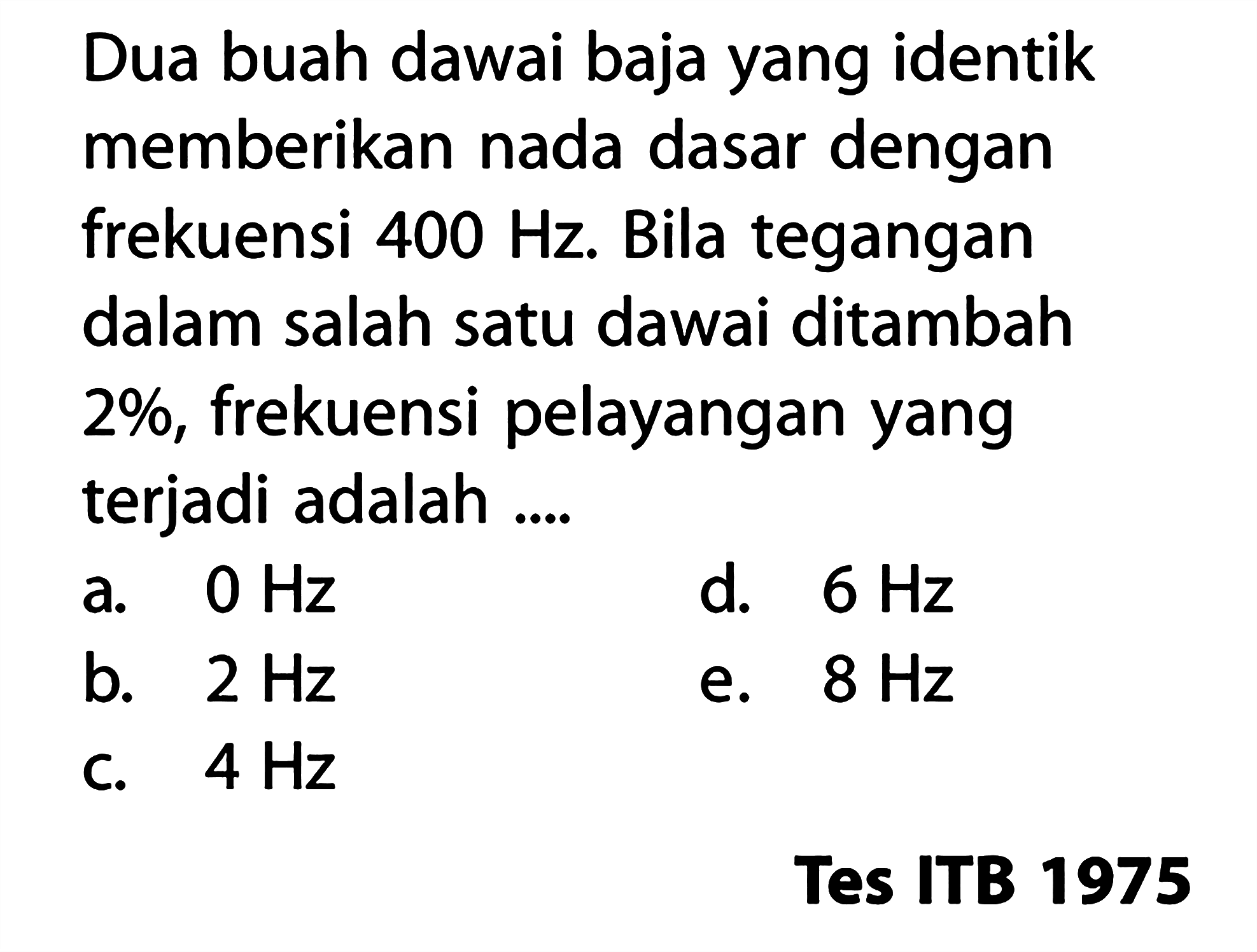 Dua buah dawai baja yang identik memberikan nada dasar dengan frekuensi 400 Hz. Bila tegangan dalam salah satu dawai ditambah 2%, frekuensi pelayangan yang terjadi adalah .... Tes ITB 1975