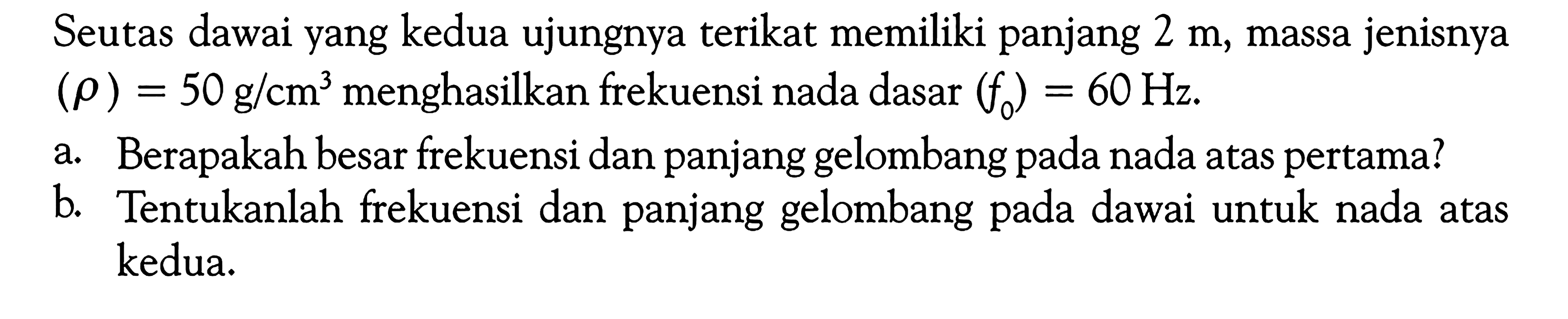 Seutas dawai yang kedua ujungnya terikat memiliki panjang 2 m, massa jenisnya (rho) = 50 g/cm^3 menghasilkan frekuensi nada dasar (f0) = 60 Hz. a. Berapakah besar frekuensi dan panjang gelombang pada nada atas pertama? b. Tentukanlah frekuensi dan panjang gelombang pada dawai untuk nada atas kedua. 