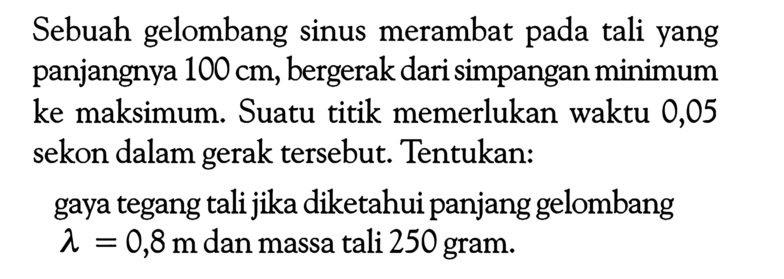 Sebuah gelombang sinus merambat pada tali yang panjangnya 100 cm, bergerak dari simpangan minimum ke maksimum. Suatu titik memerlukan waktu 0,05 sekon dalam gerak tersebut. Tentukan:gaya tegang tali jika diketahui panjang gelombang lambda=0,8 m dan massa tali 250 gram.