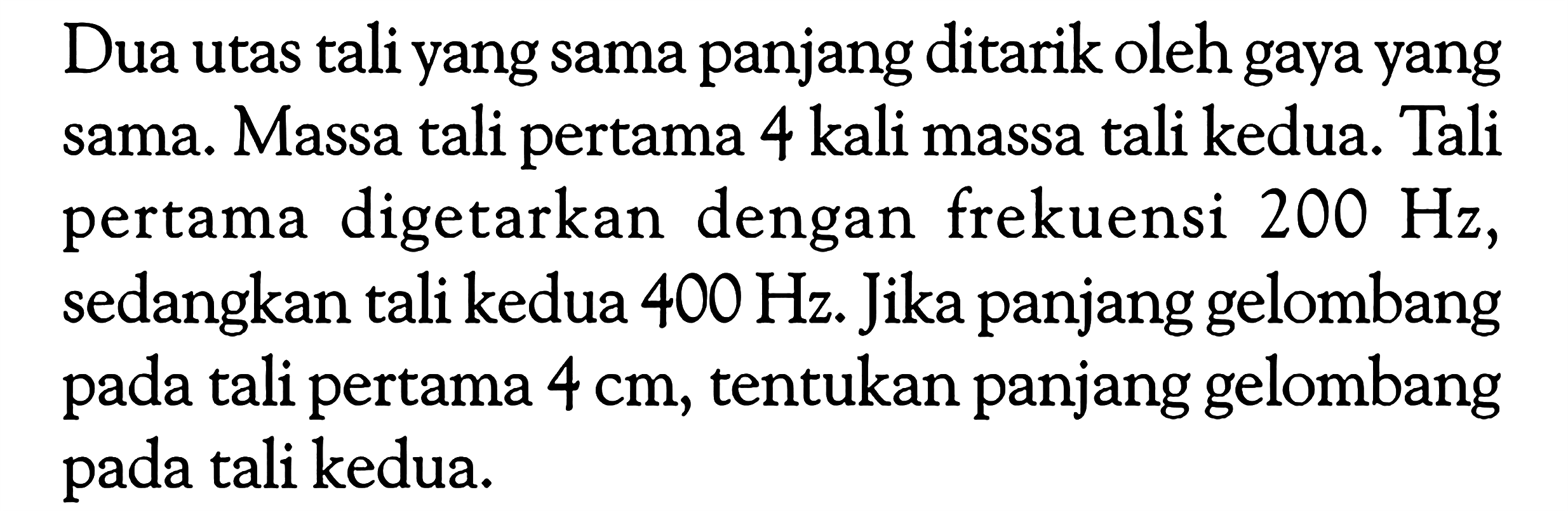 Dua utas tali yang sama panjang ditarik oleh gaya yang sama. Massa tali pertama 4 kali massa tali kedua. Tali pertama digetarkan dengan frekuensi  200 Hz , sedangkan tali kedua  400 Hz. Jika panjang gelombang pada tali pertama  4 cm , tentukan panjang gelombang pada tali kedua.