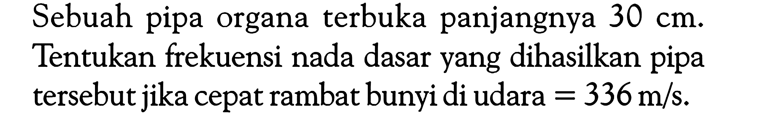 Sebuah pipa organa terbuka panjangnya 30 cm. Tentukan frekuensi nada dasar yang dihasilkan pipa tersebut jika cepat rambat bunyi di udara =336 m/s.