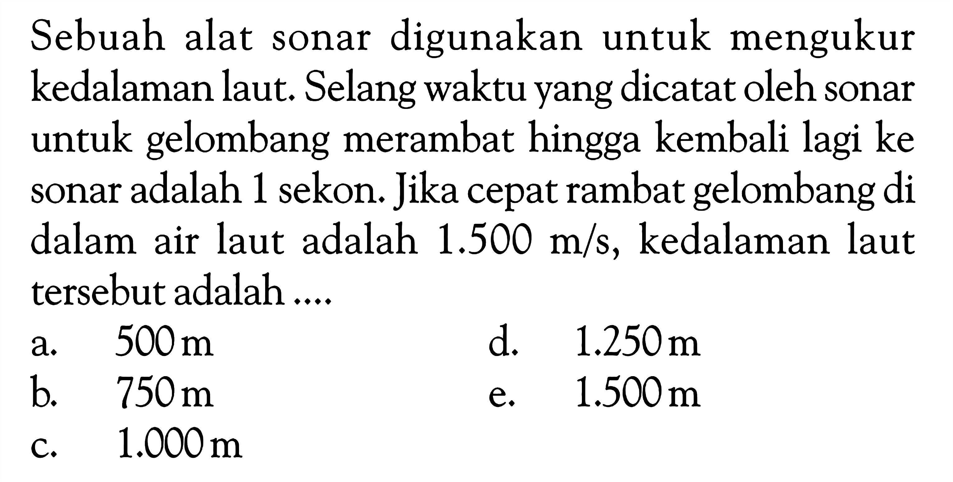 Sebuah alat sonar digunakan untuk mengukur kedalaman laut. Selang waktu yang dicatat oleh sonar untuk gelombang merambat hingga kembali lagi ke sonar adalah 1 sekon. Jika cepat rambat gelombang di dalam air laut adalah 1.500 m/s, kedalaman laut tersebut adalah ....