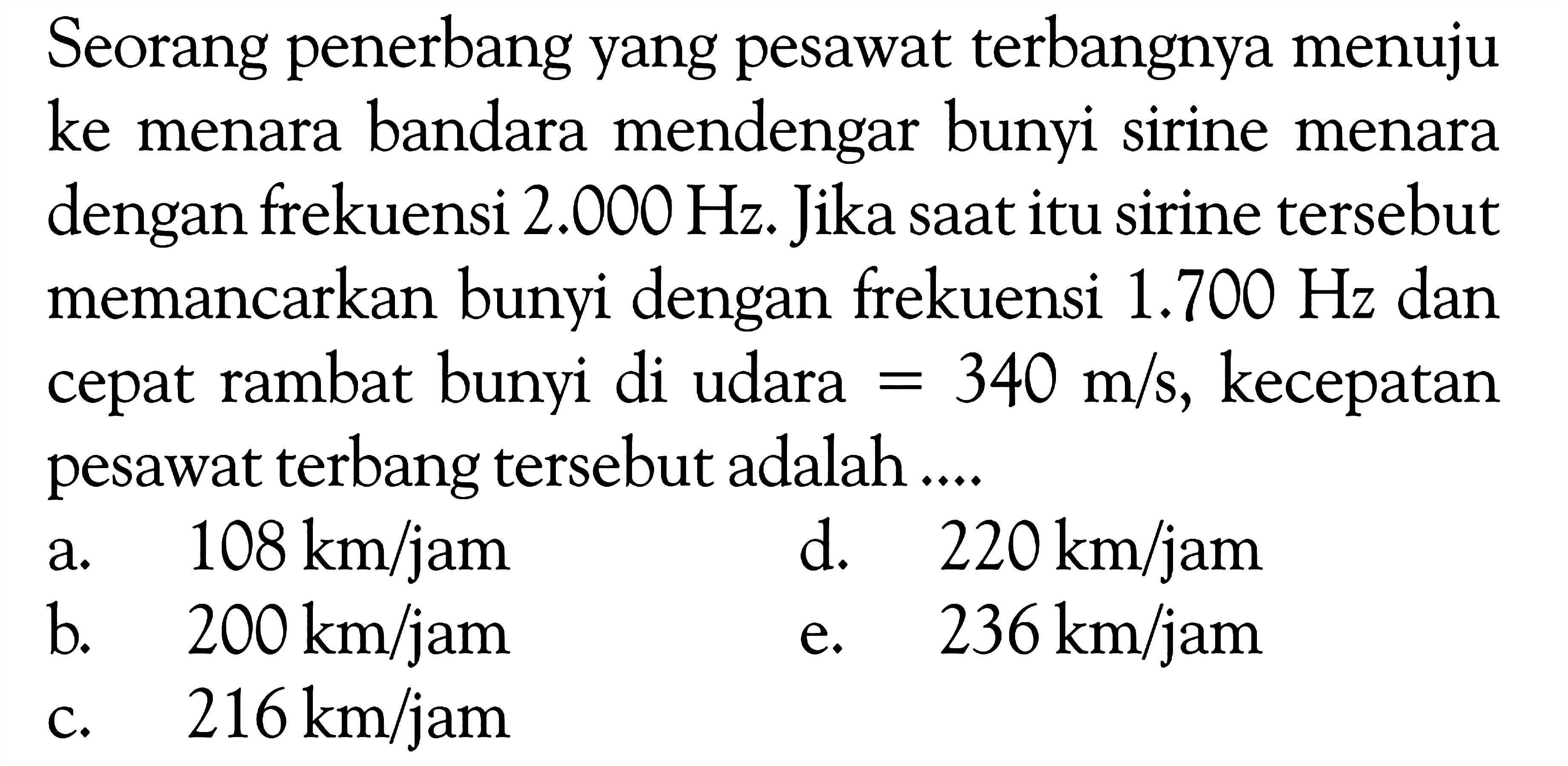 Seorang penerbang yang pesawat terbangnya menuju ke menara bandara mendengar bunyi sirine menara dengan frekuensi  2.000 Hz . Jika saat itu sirine tersebut memancarkan bunyi dengan frekuensi  1.700 Hz  dan cepat rambat bunyi di udara  =340 m/s , kecepatan pesawat terbang tersebut adalah ....