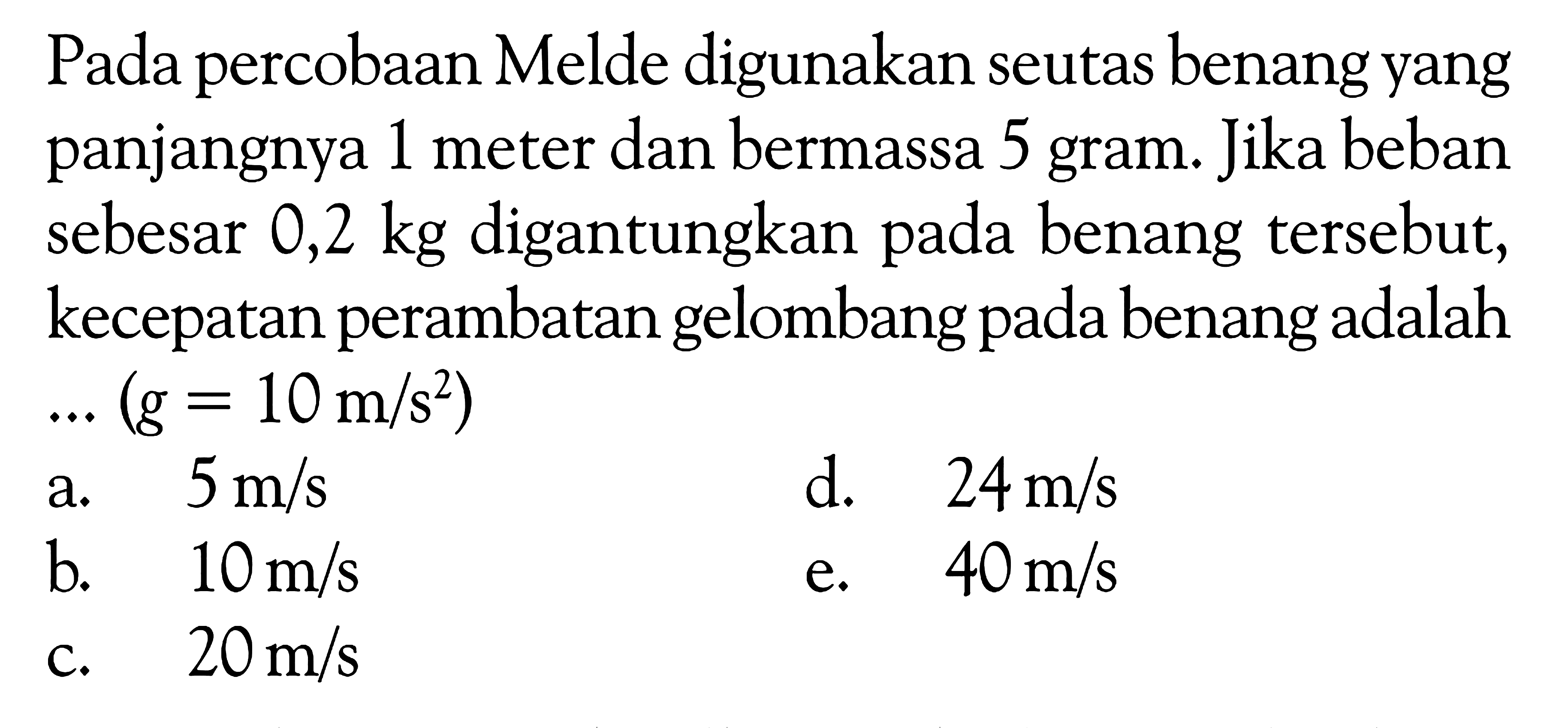 Pada percobaan Melde digunakan seutas benang yang panjangnya 1 meter dan bermassa 5 gram. Jika beban sebesar 0,2 kg digantungkan pada benang tersebut, kecepatan perambatan gelombang pada benang adalah ... (g=10 m/s^2)