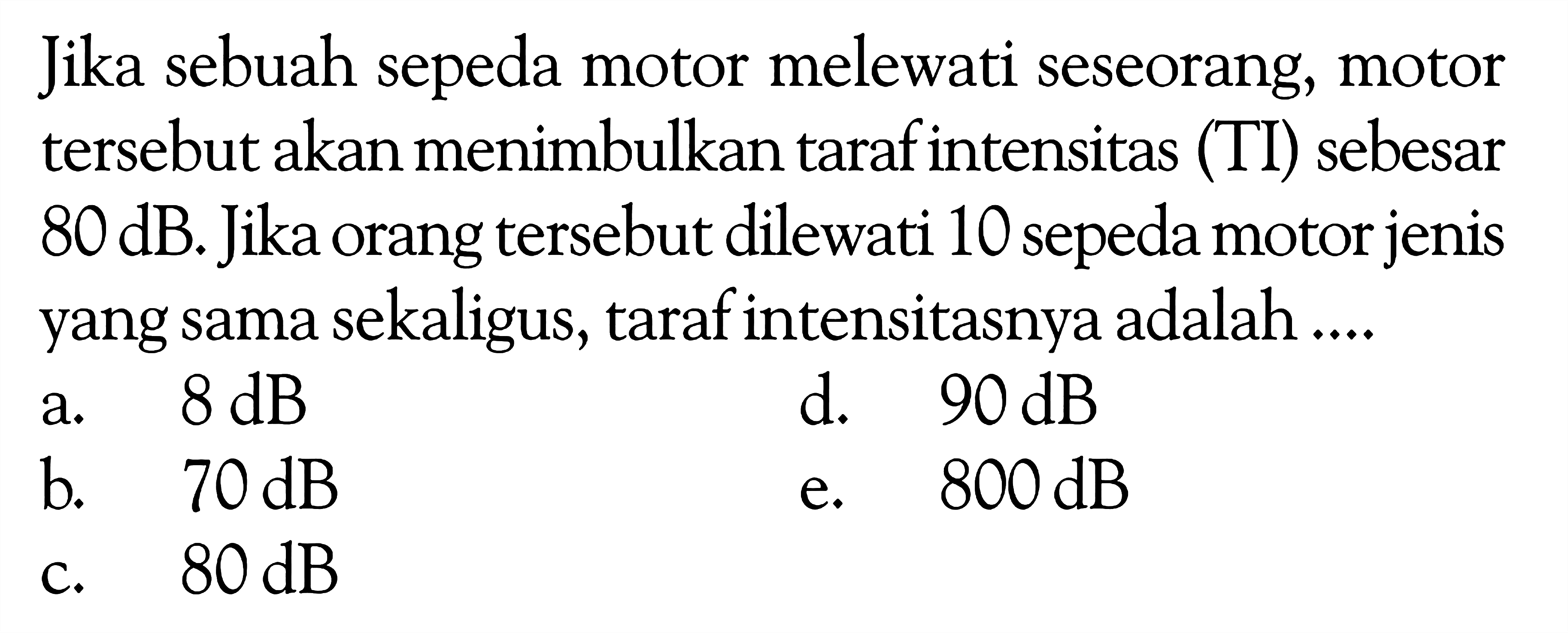 Jika sebuah sepeda motor melewati seseorang, motor tersebut akan menimbulkan taraf intensitas (TI) sebesar 80 dB. Jika orang tersebut dilewati 10 sepeda motor jenis yang sama sekaligus, taraf intensitasnya adalah ....