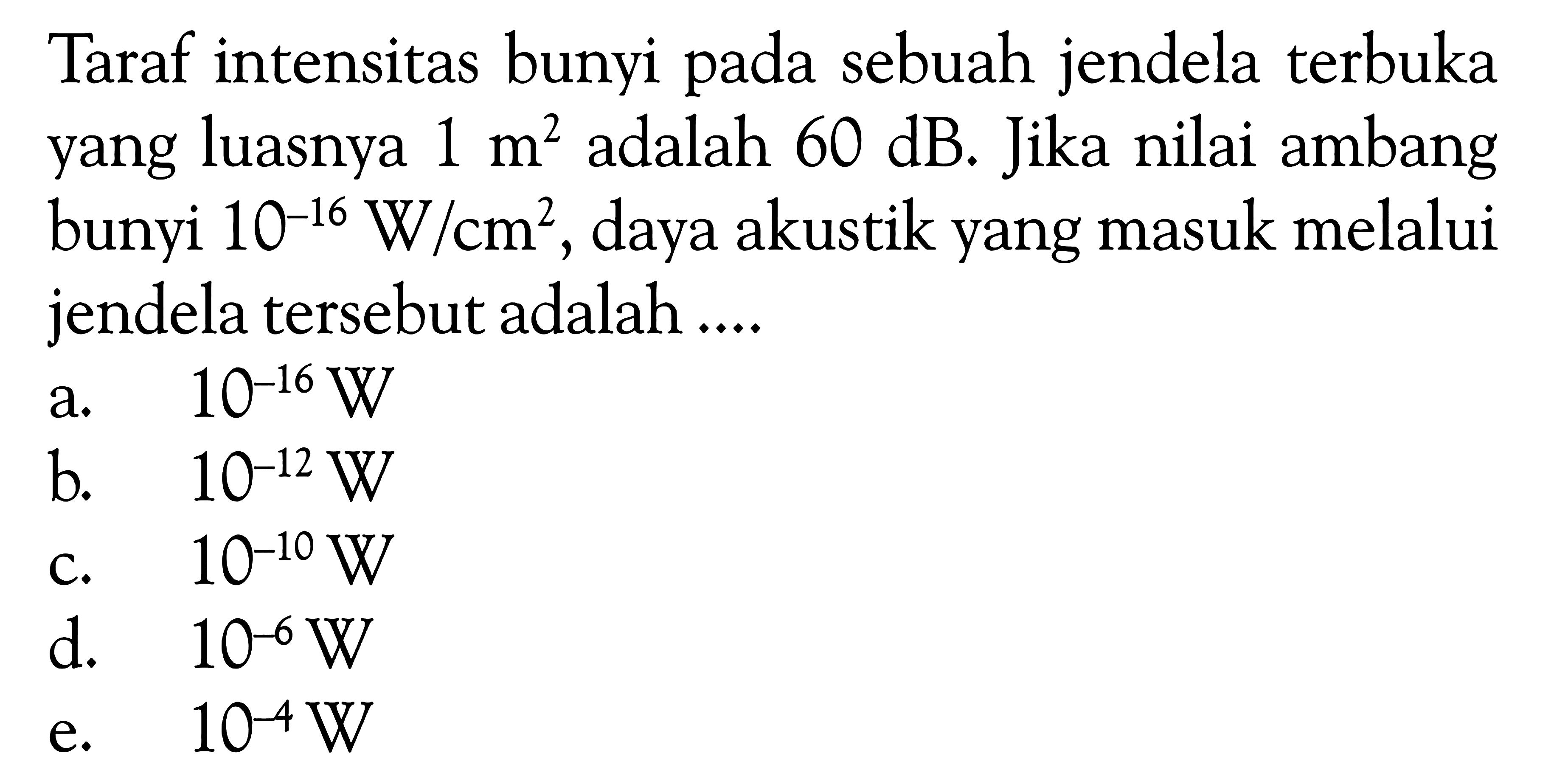 Taraf intensitas bunyi pada sebuah jendela terbuka yang luasnya  1 m^2  adalah  60 dB . Jika nilai ambang bunyi  10^(-16) W/cm^2 , daya akustik yang masuk melalui jendela tersebut adalah ....