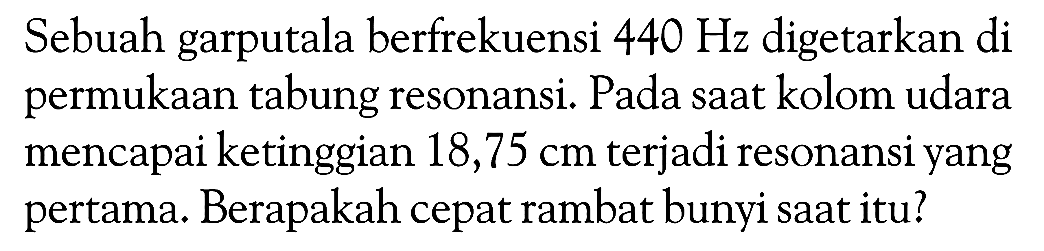 Sebuah garputala berfrekuensi  440 Hz  digetarkan di permukaan tabung resonansi. Pada saat kolom udara mencapai ketinggian  18,75 cm  terjadi resonansi yang pertama. Berapakah cepat rambat bunyi saat itu?